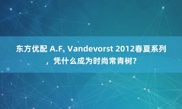 东方优配 A.F. Vandevorst 2012春夏系列，凭什么成为时尚常青树？