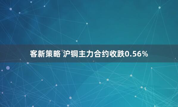 客新策略 沪铜主力合约收跌0.56%