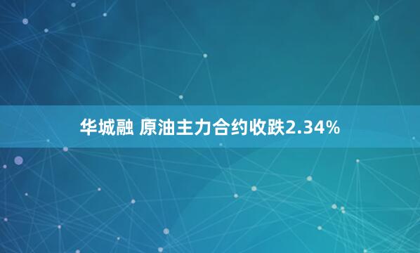 华城融 原油主力合约收跌2.34%